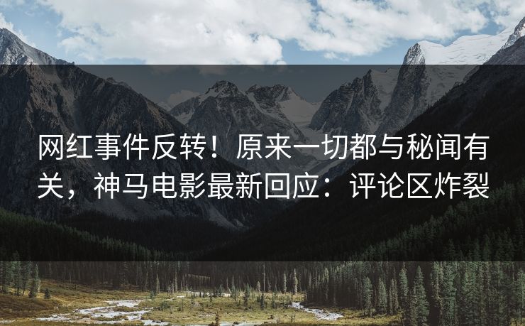 网红事件反转！原来一切都与秘闻有关，神马电影最新回应：评论区炸裂