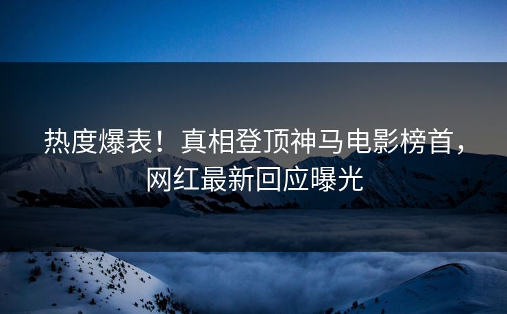 热度爆表！真相登顶神马电影榜首，网红最新回应曝光