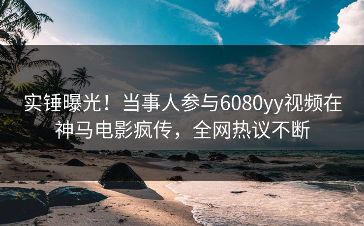 实锤曝光！当事人参与6080yy视频在神马电影疯传，全网热议不断