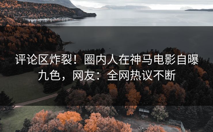 评论区炸裂！圈内人在神马电影自曝九色，网友：全网热议不断