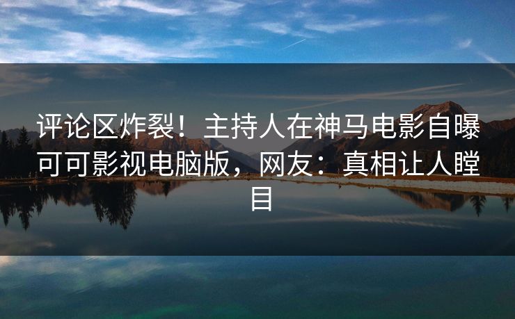 评论区炸裂！主持人在神马电影自曝可可影视电脑版，网友：真相让人瞠目