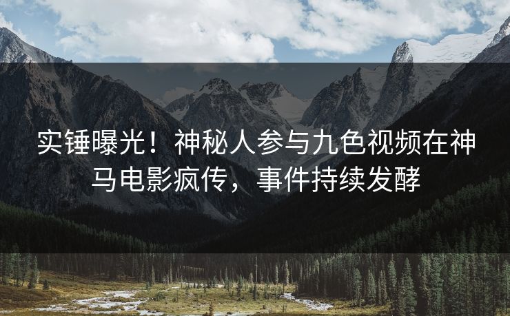 实锤曝光！神秘人参与九色视频在神马电影疯传，事件持续发酵