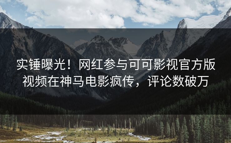 实锤曝光！网红参与可可影视官方版视频在神马电影疯传，评论数破万