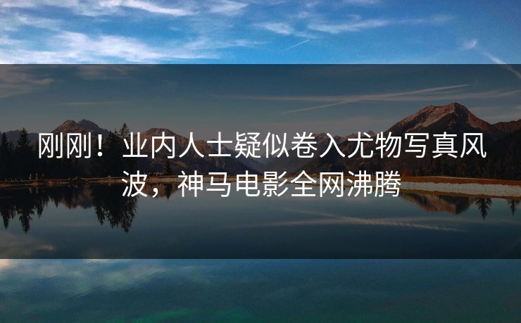 刚刚！业内人士疑似卷入尤物写真风波，神马电影全网沸腾