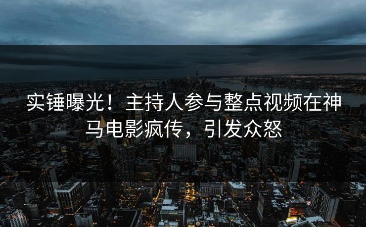 实锤曝光！主持人参与整点视频在神马电影疯传，引发众怒