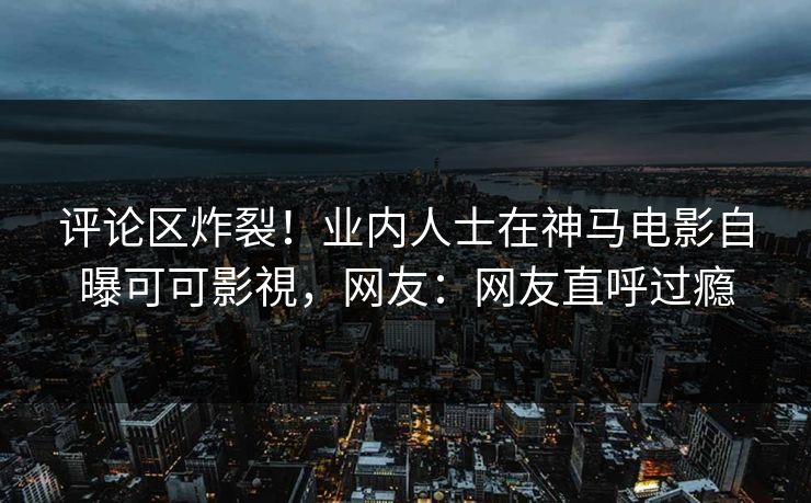 评论区炸裂！业内人士在神马电影自曝可可影視，网友：网友直呼过瘾