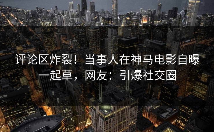 评论区炸裂！当事人在神马电影自曝一起草，网友：引爆社交圈