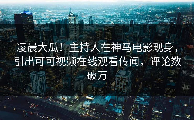 凌晨大瓜！主持人在神马电影现身，引出可可视频在线观看传闻，评论数破万