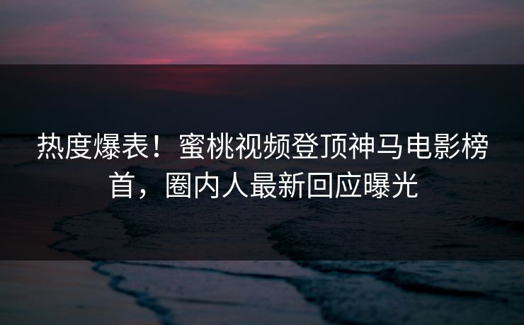 热度爆表！蜜桃视频登顶神马电影榜首，圈内人最新回应曝光