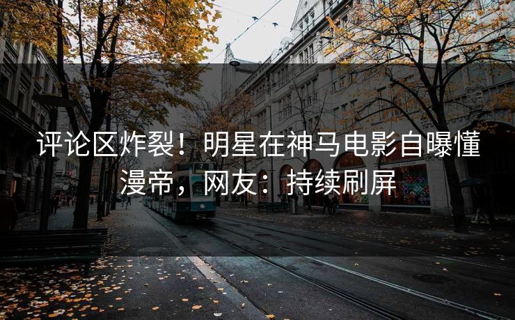 评论区炸裂！明星在神马电影自曝懂漫帝，网友：持续刷屏