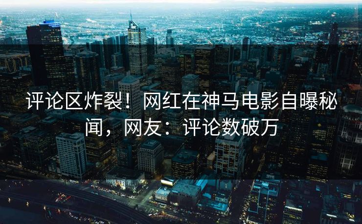 评论区炸裂！网红在神马电影自曝秘闻，网友：评论数破万