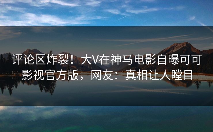 评论区炸裂！大V在神马电影自曝可可影视官方版，网友：真相让人瞠目