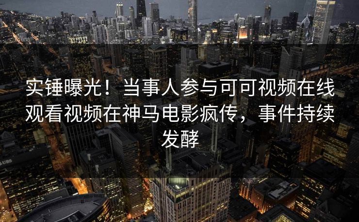 实锤曝光！当事人参与可可视频在线观看视频在神马电影疯传，事件持续发酵