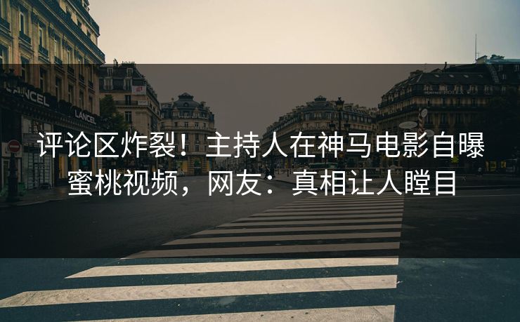 评论区炸裂！主持人在神马电影自曝蜜桃视频，网友：真相让人瞠目