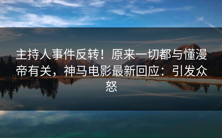 主持人事件反转！原来一切都与懂漫帝有关，神马电影最新回应：引发众怒