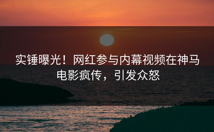 实锤曝光！网红参与内幕视频在神马电影疯传，引发众怒