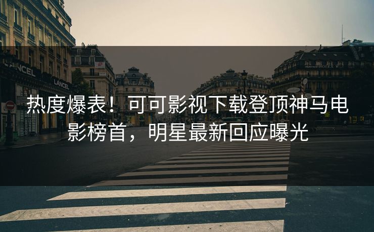 热度爆表！可可影视下载登顶神马电影榜首，明星最新回应曝光