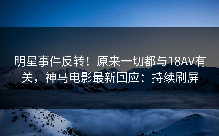 明星事件反转！原来一切都与18AV有关，神马电影最新回应：持续刷屏