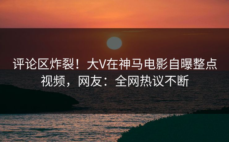 评论区炸裂！大V在神马电影自曝整点视频，网友：全网热议不断