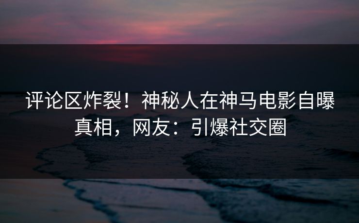 评论区炸裂！神秘人在神马电影自曝真相，网友：引爆社交圈