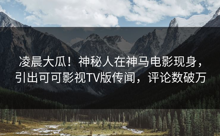 凌晨大瓜！神秘人在神马电影现身，引出可可影视TV版传闻，评论数破万
