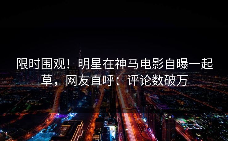 限时围观！明星在神马电影自曝一起草，网友直呼：评论数破万