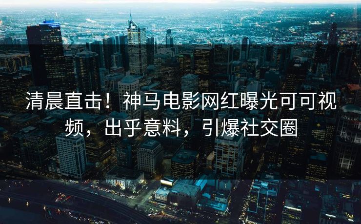清晨直击！神马电影网红曝光可可视频，出乎意料，引爆社交圈