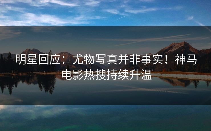 明星回应：尤物写真并非事实！神马电影热搜持续升温
