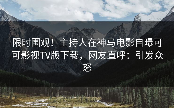 限时围观！主持人在神马电影自曝可可影视TV版下载，网友直呼：引发众怒