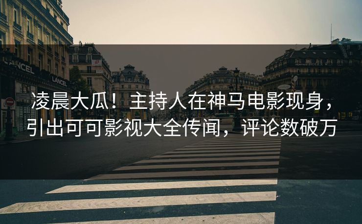 凌晨大瓜！主持人在神马电影现身，引出可可影视大全传闻，评论数破万