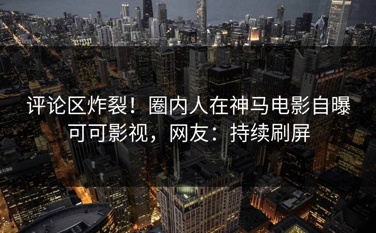 评论区炸裂！圈内人在神马电影自曝可可影视，网友：持续刷屏