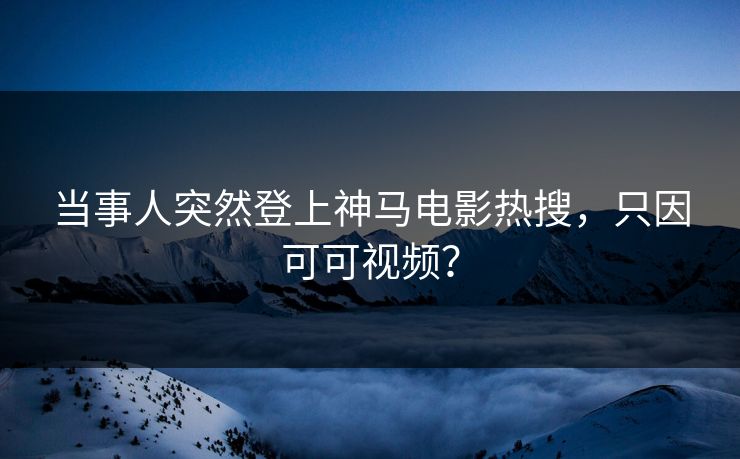 当事人突然登上神马电影热搜，只因可可视频？