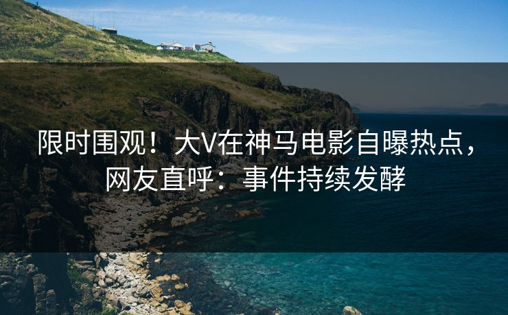 限时围观！大V在神马电影自曝热点，网友直呼：事件持续发酵