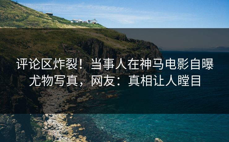评论区炸裂！当事人在神马电影自曝尤物写真，网友：真相让人瞠目