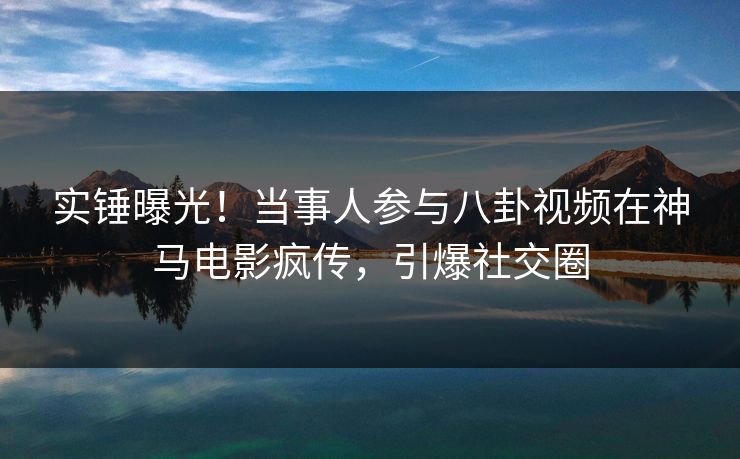 实锤曝光！当事人参与八卦视频在神马电影疯传，引爆社交圈