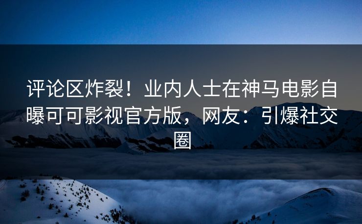 评论区炸裂！业内人士在神马电影自曝可可影视官方版，网友：引爆社交圈