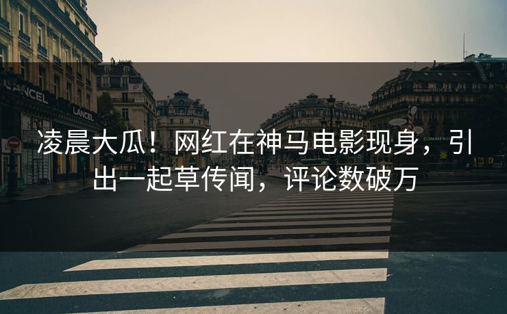凌晨大瓜！网红在神马电影现身，引出一起草传闻，评论数破万