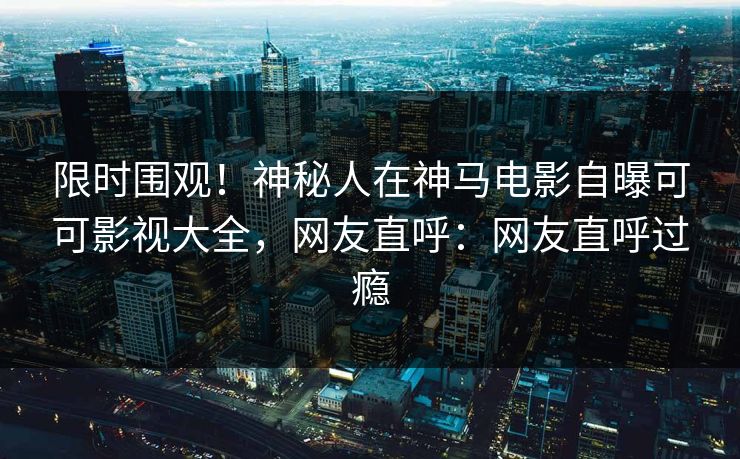 限时围观！神秘人在神马电影自曝可可影视大全，网友直呼：网友直呼过瘾