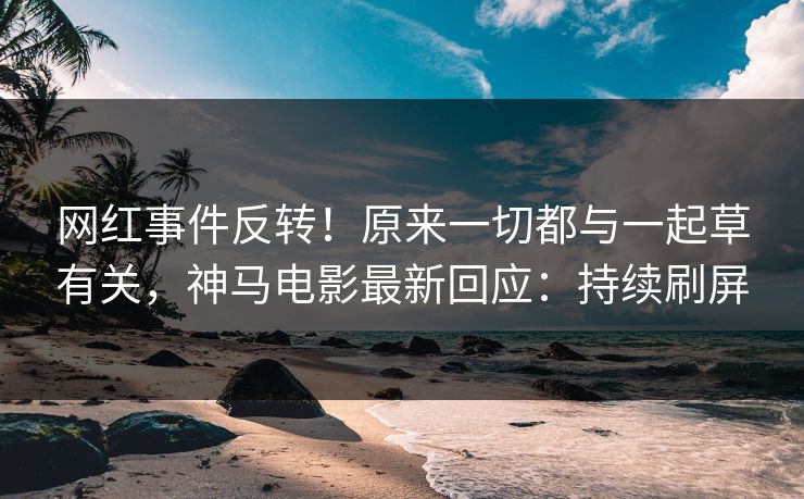 网红事件反转！原来一切都与一起草有关，神马电影最新回应：持续刷屏