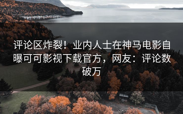 评论区炸裂！业内人士在神马电影自曝可可影视下载官方，网友：评论数破万