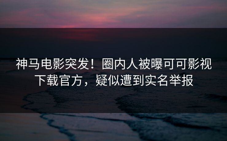 神马电影突发！圈内人被曝可可影视下载官方，疑似遭到实名举报