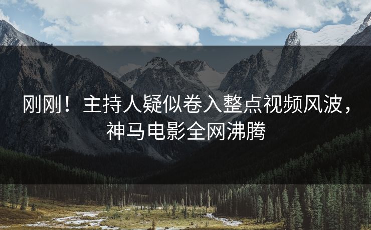 刚刚！主持人疑似卷入整点视频风波，神马电影全网沸腾