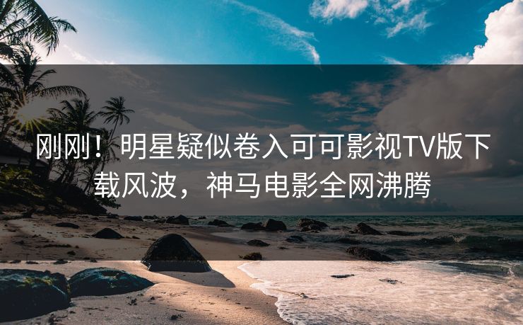 刚刚！明星疑似卷入可可影视TV版下载风波，神马电影全网沸腾