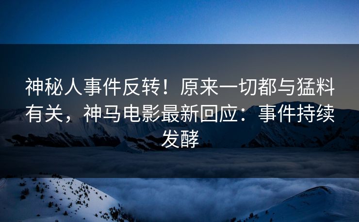神秘人事件反转！原来一切都与猛料有关，神马电影最新回应：事件持续发酵