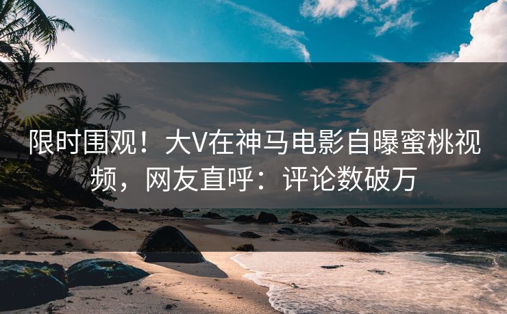 限时围观！大V在神马电影自曝蜜桃视频，网友直呼：评论数破万