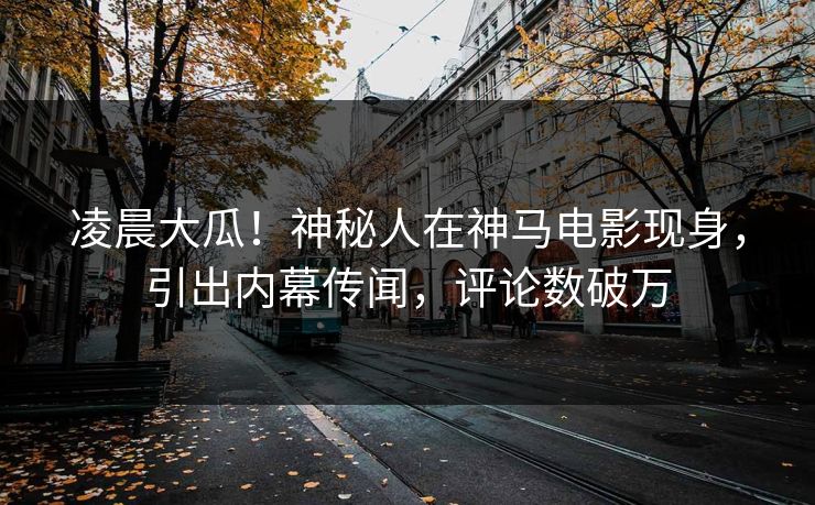 凌晨大瓜！神秘人在神马电影现身，引出内幕传闻，评论数破万