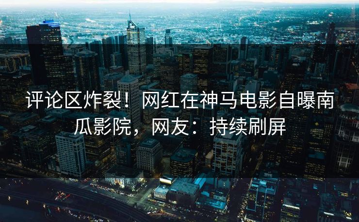 评论区炸裂！网红在神马电影自曝南瓜影院，网友：持续刷屏