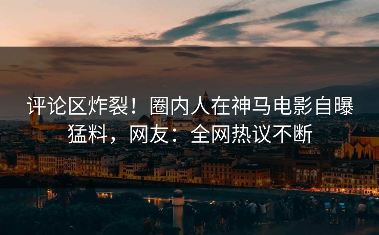 评论区炸裂！圈内人在神马电影自曝猛料，网友：全网热议不断