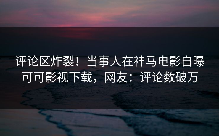 评论区炸裂！当事人在神马电影自曝可可影视下载，网友：评论数破万