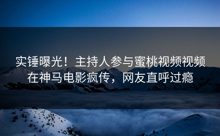 实锤曝光！主持人参与蜜桃视频视频在神马电影疯传，网友直呼过瘾